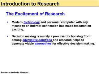  Modern technology and personal computer with any
means to an Internet connection has made research an
exciting.
 Decision making is merely a process of choosing from
among alternative solutions and research helps to
generate viable alternatives for effective decision making.
Introduction to Research
The Excitement of Research
Research Methods: Chapter 1
 