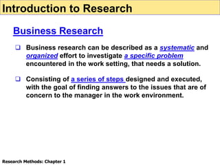  Business research can be described as a systematic and
organized effort to investigate a specific problem
encountered in the work setting, that needs a solution.
 Consisting of a series of steps designed and executed,
with the goal of finding answers to the issues that are of
concern to the manager in the work environment.
Introduction to Research
Business Research
Research Methods: Chapter 1
 