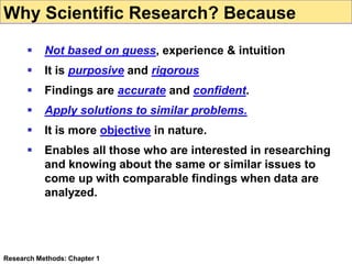  Not based on guess, experience & intuition
 It is purposive and rigorous
 Findings are accurate and confident.
 Apply solutions to similar problems.
 It is more objective in nature.
 Enables all those who are interested in researching
and knowing about the same or similar issues to
come up with comparable findings when data are
analyzed.
Research Methods: Chapter 1
Why Scientific Research? Because
 