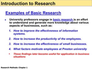  University professors engage in basic research is an effort
to understand and generate more knowledge about various
aspects of businesses, such as:
1. How to improve the effectiveness of information
systems.
2. How to increase the productivity of the employees.
3. How to increase the effectiveness of small businesses.
4. What factors motivate employees at Preston university
 These findings later become useful for application in business
situations
Introduction to Research
Examples of Basic Research
Research Methods: Chapter 1
 