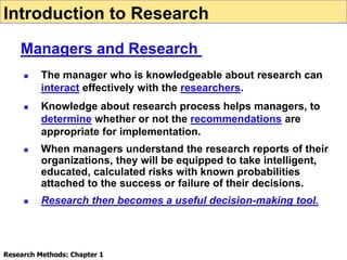  The manager who is knowledgeable about research can
interact effectively with the researchers.
 Knowledge about research process helps managers, to
determine whether or not the recommendations are
appropriate for implementation.
 When managers understand the research reports of their
organizations, they will be equipped to take intelligent,
educated, calculated risks with known probabilities
attached to the success or failure of their decisions.
 Research then becomes a useful decision-making tool.
Introduction to Research
Managers and Research
Research Methods: Chapter 1
 