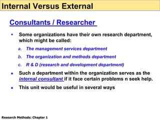  Some organizations have their own research department,
which might be called:
a. The management services department
b. The organization and methods department
c. R & D (research and development department)
 Such a department within the organization serves as the
internal consultant if it face certain problems n seek help.
 This unit would be useful in several ways
Internal Versus External
Consultants / Researcher
Research Methods: Chapter 1
 