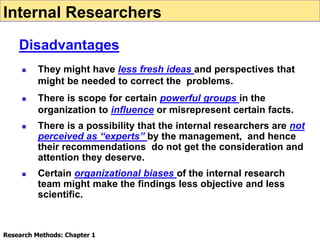  They might have less fresh ideas and perspectives that
might be needed to correct the problems.
 There is scope for certain powerful groups in the
organization to influence or misrepresent certain facts.
 There is a possibility that the internal researchers are not
perceived as “experts” by the management, and hence
their recommendations do not get the consideration and
attention they deserve.
 Certain organizational biases of the internal research
team might make the findings less objective and less
scientific.
Internal Researchers
Disadvantages
Research Methods: Chapter 1
 