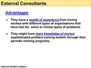  They have a wealth of experience from having
worked with different types of organizations that
have had the same or similar types of problems.
 They might have more knowledge of current
sophisticated problem-solving models through their
periodic training programs.
External Consultants
Advantages
Research Methods: Chapter 1
 
