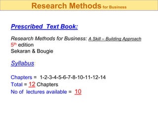 Prescribed Text Book:
Research Methods for Business: A Skill – Building Approach
5th edition
Sekaran & Bougie
Syllabus:
Chapters = 1-2-3-4-5-6-7-8-10-11-12-14
Total = 12 Chapters
No of lectures available = 10
Research Methodsfor Business
 