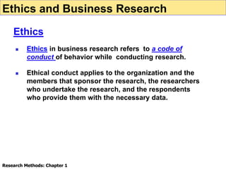  Ethics in business research refers to a code of
conduct of behavior while conducting research.
 Ethical conduct applies to the organization and the
members that sponsor the research, the researchers
who undertake the research, and the respondents
who provide them with the necessary data.
Ethics and Business Research
Ethics
Research Methods: Chapter 1
 
