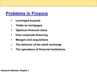  Leveraged buyouts
 Yields on mortgages
 Optimum financial ratios
 Inter-corporate financing
 Mergers and acquisitions
 The behavior of the stock exchange
 The operations of financial institutions
Problems in Finance
Research Methods: Chapter 1
 