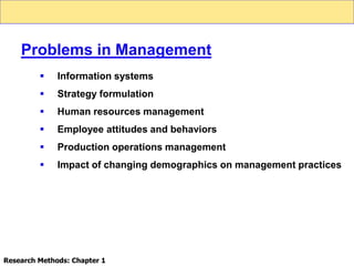  Information systems
 Strategy formulation
 Human resources management
 Employee attitudes and behaviors
 Production operations management
 Impact of changing demographics on management practices
Problems in Management
Research Methods: Chapter 1
 