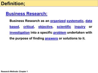 Business Research as an organized systematic, data
based, critical, objective, scientific inquiry or
investigation into a specific problem undertaken with
the purpose of finding answers or solutions to it.
Research Methods: Chapter 1
Definition;
Business Research:
 