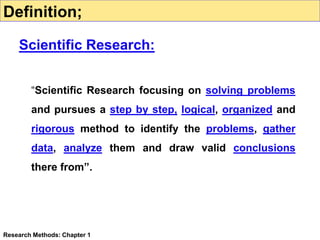 “Scientific Research focusing on solving problems
and pursues a step by step, logical, organized and
rigorous method to identify the problems, gather
data, analyze them and draw valid conclusions
there from”.
Research Methods: Chapter 1
Definition;
Scientific Research:
 