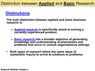 Distinction between Applied and Basic Research
The main distinction between applied and basic business
research is:
 Applied research is specifically aimed at solving a
currently experienced problem.
 Basic research has a broader objective of generating
knowledge and understanding of phenomena and
problems that occur in various organizational settings.
 Both types of research follow the same steps of
systematic inquiry to arrive at solutions to problems.
Distinctions
Research Methods: Chapter 1
 