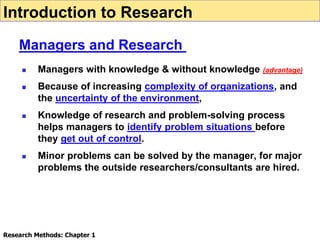  Managers with knowledge & without knowledge (advantage)
 Because of increasing complexity of organizations, and
the uncertainty of the environment,
 Knowledge of research and problem-solving process
helps managers to identify problem situations before
they get out of control.
 Minor problems can be solved by the manager, for major
problems the outside researchers/consultants are hired.
Introduction to Research
Managers and Research
Research Methods: Chapter 1
 