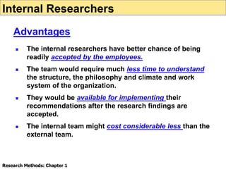  The internal researchers have better chance of being
readily accepted by the employees.
 The team would require much less time to understand
the structure, the philosophy and climate and work
system of the organization.
 They would be available for implementing their
recommendations after the research findings are
accepted.
 The internal team might cost considerable less than the
external team.
Internal Researchers
Advantages
Research Methods: Chapter 1
 