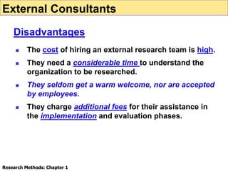  The cost of hiring an external research team is high.
 They need a considerable time to understand the
organization to be researched.
 They seldom get a warm welcome, nor are accepted
by employees.
 They charge additional fees for their assistance in
the implementation and evaluation phases.
External Consultants
Disadvantages
Research Methods: Chapter 1
 