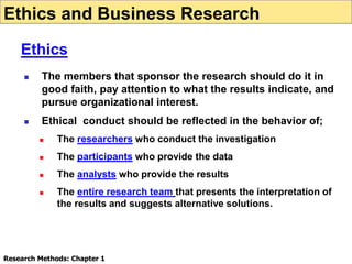  The members that sponsor the research should do it in
good faith, pay attention to what the results indicate, and
pursue organizational interest.
 Ethical conduct should be reflected in the behavior of;
 The researchers who conduct the investigation
 The participants who provide the data
 The analysts who provide the results
 The entire research team that presents the interpretation of
the results and suggests alternative solutions.
Ethics and Business Research
Ethics
Research Methods: Chapter 1
 