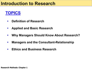  Definition of Research
 Applied and Basic Research
 Why Managers Should Know About Research?
 Managers and the Consultant-Relationship
 Ethics and Business Research
Introduction to Research
TOPICS
Research Methods: Chapter 1
 