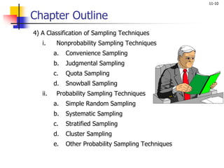 11-10
Chapter Outline
4) A Classification of Sampling Techniques
i. Nonprobability Sampling Techniques
a. Convenience Sampling
b. Judgmental Sampling
c. Quota Sampling
d. Snowball Sampling
ii. Probability Sampling Techniques
a. Simple Random Sampling
b. Systematic Sampling
c. Stratified Sampling
d. Cluster Sampling
e. Other Probability Sampling Techniques
 