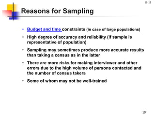 11-19
19
• Budget and time constraints (in case of large populations)
• High degree of accuracy and reliability (if sample is
representative of population)
• Sampling may sometimes produce more accurate results
than taking a census as in the latter
• There are more risks for making interviewer and other
errors due to the high volume of persons contacted and
the number of census takers
• Some of whom may not be well-trained
Reasons for Sampling
 