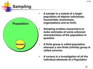 11-22
22
• A sample is a subset of a larger
population of objects individuals,
households, businesses,
organizations and so forth.
• Sampling enables researchers to
make estimates of some unknown
characteristics of the population in
question
• A finite group is called population
whereas a non-finite (infinite) group is
called universe
• A census is a investigation of all the
individual elements of a Population
Population
Sample
Sampling
 