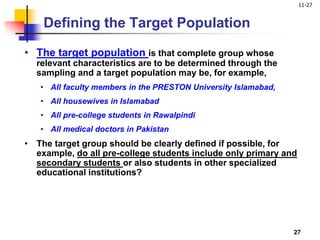 11-27
27
Defining the Target Population
• The target population is that complete group whose
relevant characteristics are to be determined through the
sampling and a target population may be, for example,
• All faculty members in the PRESTON University Islamabad,
• All housewives in Islamabad
• All pre-college students in Rawalpindi
• All medical doctors in Pakistan
• The target group should be clearly defined if possible, for
example, do all pre-college students include only primary and
secondary students or also students in other specialized
educational institutions?
 