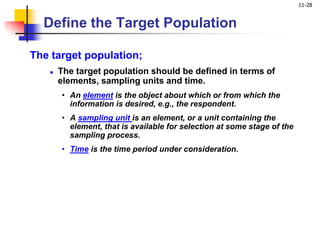 11-28
Define the Target Population
The target population;
 The target population should be defined in terms of
elements, sampling units and time.
• An element is the object about which or from which the
information is desired, e.g., the respondent.
• A sampling unit is an element, or a unit containing the
element, that is available for selection at some stage of the
sampling process.
• Time is the time period under consideration.
 