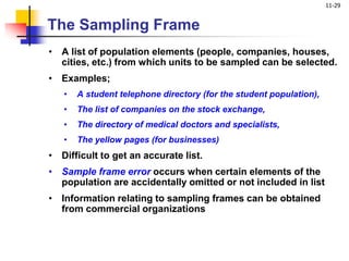 11-29
• A list of population elements (people, companies, houses,
cities, etc.) from which units to be sampled can be selected.
• Examples;
• A student telephone directory (for the student population),
• The list of companies on the stock exchange,
• The directory of medical doctors and specialists,
• The yellow pages (for businesses)
• Difficult to get an accurate list.
• Sample frame error occurs when certain elements of the
population are accidentally omitted or not included in list
• Information relating to sampling frames can be obtained
from commercial organizations
The Sampling Frame
 