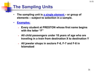 11-31
31
• The sampling unit is a single element – or group of
elements – subject to selection in a sample.
• Examples:
 Every student at PRESTON whose first name begins
with the letter “F”
 All child passengers under 18 years of age who are
traveling in a train from destination X to destination Y
 All jeweler shops in sectors F-6, F-7 and F-8 in
Islamabad
The Sampling Units
 