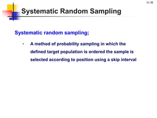 11-36
Systematic Random Sampling
Systematic random sampling;
• A method of probability sampling in which the
defined target population is ordered the sample is
selected according to position using a skip interval
 