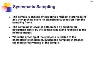 11-38
Systematic Sampling
 The sample is chosen by selecting a random starting point
and then picking every ith element in succession from the
sampling frame.
 The sampling interval, is determined by dividing the
population size N by the sample size n and rounding to the
nearest integer.
 When the ordering of the elements is related to the
characteristic of interest, systematic sampling increases
the representativeness of the sample.
 