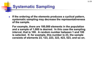 11-39
Systematic Sampling
 If the ordering of the elements produces a cyclical pattern,
systematic sampling may decrease the representativeness
of the sample.
For example, there are 100,000 elements in the population
and a sample of 1,000 is desired. In this case the sampling
interval, that is 100. A random number between 1 and 100
is selected. If, for example, this number is 23, the sample
consists of elements 23, 123, 223, 323, 423, 523, and so on.
 