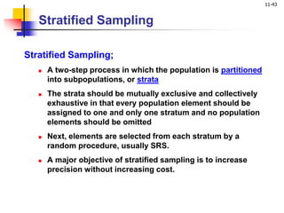 11-43
Stratified Sampling
Stratified Sampling;
 A two-step process in which the population is partitioned
into subpopulations, or strata
 The strata should be mutually exclusive and collectively
exhaustive in that every population element should be
assigned to one and only one stratum and no population
elements should be omitted
 Next, elements are selected from each stratum by a
random procedure, usually SRS.
 A major objective of stratified sampling is to increase
precision without increasing cost.
 