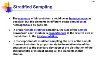 11-45
Stratified Sampling
 The elements within a stratum should be as homogeneous as
possible, but the elements in different strata should be as
heterogeneous as possible.
 In proportionate stratified sampling, the size of the sample
drawn from each stratum is proportionate to the relative size of
that stratum in the total population.
 In disproportionate stratified sampling, the size of the sample
from each stratum is proportionate to the relative size of that
stratum and to the standard deviation of the distribution of the
characteristic of interest among all the elements in that
stratum.
 