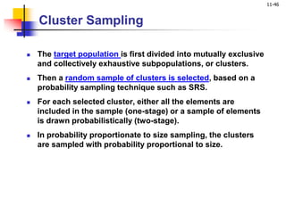 11-46
Cluster Sampling
 The target population is first divided into mutually exclusive
and collectively exhaustive subpopulations, or clusters.
 Then a random sample of clusters is selected, based on a
probability sampling technique such as SRS.
 For each selected cluster, either all the elements are
included in the sample (one-stage) or a sample of elements
is drawn probabilistically (two-stage).
 In probability proportionate to size sampling, the clusters
are sampled with probability proportional to size.
 