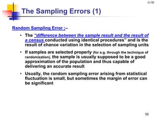 11-50
50
Random Sampling Error ;–
• The “difference between the sample result and the result of
a census conducted using identical procedures” and is the
result of chance variation in the selection of sampling units
• If samples are selected properly (for e.g. through the technique of
randomization), the sample is usually supposed to be a good
approximation of the population and thus capable of
delivering an accurate result
• Usually, the random sampling error arising from statistical
fluctuation is small, but sometimes the margin of error can
be significant
The Sampling Errors (1)
 