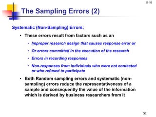11-51
51
Systematic (Non-Sampling) Errors;
• These errors result from factors such as an
• Improper research design that causes response error or
• Or errors committed in the execution of the research
• Errors in recording responses
• Non-responses from individuals who were not contacted
or who refused to participate
• Both Random sampling errors and systematic (non-
sampling) errors reduce the representativeness of a
sample and consequently the value of the information
which is derived by business researchers from it
The Sampling Errors (2)
 