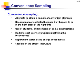 11-57
Convenience Sampling
Convenience sampling;
• Attempts to obtain a sample of convenient elements.
• Respondents are selected because they happen to be
in the right place at the right time
• Use of students, and members of social organizations
• Mall intercept interviews without qualifying the
respondents
• Department stores using charge account lists
• “people on the street” interviews
 