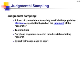 11-58
Judgmental Sampling
Judgmental sampling;
 A form of convenience sampling in which the population
elements are selected based on the judgment of the
researcher.
 Test markets
 Purchase engineers selected in industrial marketing
research
 Expert witnesses used in court
 