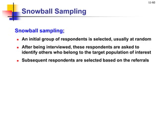 11-60
Snowball Sampling
Snowball sampling;
 An initial group of respondents is selected, usually at random
 After being interviewed, these respondents are asked to
identify others who belong to the target population of interest
 Subsequent respondents are selected based on the referrals
 