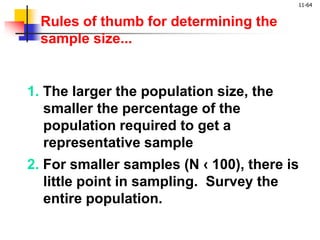 11-64
2. For smaller samples (N ‹ 100), there is
little point in sampling. Survey the
entire population.
1. The larger the population size, the
smaller the percentage of the
population required to get a
representative sample
Rules of thumb for determining the
sample size...
 