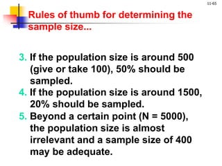 11-65
4. If the population size is around 1500,
20% should be sampled.
3. If the population size is around 500
(give or take 100), 50% should be
sampled.
5. Beyond a certain point (N = 5000),
the population size is almost
irrelevant and a sample size of 400
may be adequate.
Rules of thumb for determining the
sample size...
 