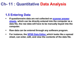 1.5 Entering Data
 If questionnaire data are not collected on scanner answer
sheets, which can be directly entered into the computer as a
data file, the raw data will have to be manually keyed into the
computer.
 Raw data can be entered through any software program.
 For instance, the SPSS Data Editor, which looks like a spread
sheet, can enter, edit, and view the contents of the data file.
Ch- 11 : Quantitative Data Analysis
 