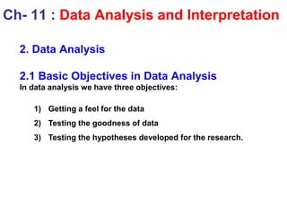 2. Data Analysis
2.1 Basic Objectives in Data Analysis
In data analysis we have three objectives:
1) Getting a feel for the data
2) Testing the goodness of data
3) Testing the hypotheses developed for the research.
Ch- 11 : Data Analysis and Interpretation
 