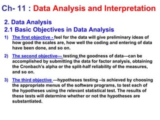 2. Data Analysis
2.1 Basic Objectives in Data Analysis
1) The first objective - feel for the data will give preliminary ideas of
how good the scales are, how well the coding and entering of data
have been done, and so on.
2) The second objective— testing the goodness of data—can be
accomplished by submitting the data for factor analysis, obtaining
the Cronbach’s alpha or the split-half reliability of the measures,
and so on.
3) The third objective —hypotheses testing –is achieved by choosing
the appropriate menus of the software programs, to test each of
the hypotheses using the relevant statistical test. The results of
these tests will determine whether or not the hypotheses are
substantiated.
Ch- 11 : Data Analysis and Interpretation
 
