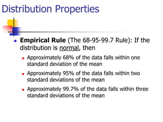  Empirical Rule (The 68-95-99.7 Rule): If the
distribution is normal, then
 Approximately 68% of the data falls within one
standard deviation of the mean
 Approximately 95% of the data falls within two
standard deviations of the mean
 Approximately 99.7% of the data falls within three
standard deviations of the mean
Distribution Properties
 