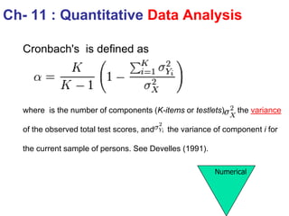 Cronbach's is defined as
where is the number of components (K-items or testlets), the variance
of the observed total test scores, and the variance of component i for
the current sample of persons. See Develles (1991).
Ch- 11 : Quantitative Data Analysis
Numerical
 