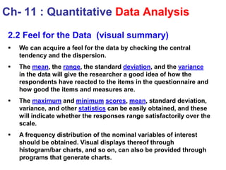 2.2 Feel for the Data (visual summary)
 We can acquire a feel for the data by checking the central
tendency and the dispersion.
 The mean, the range, the standard deviation, and the variance
in the data will give the researcher a good idea of how the
respondents have reacted to the items in the questionnaire and
how good the items and measures are.
 The maximum and minimum scores, mean, standard deviation,
variance, and other statistics can be easily obtained, and these
will indicate whether the responses range satisfactorily over the
scale.
 A frequency distribution of the nominal variables of interest
should be obtained. Visual displays thereof through
histogram/bar charts, and so on, can also be provided through
programs that generate charts.
Ch- 11 : Quantitative Data Analysis
 