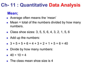  Average often means the ‘mean’
 Mean = total of the numbers divided by how many
numbers.
 Class shoe sizes: 3, 5, 5, 6, 4, 3, 2, 1, 5, 6
 Add up the numbers:
 3 + 5 + 5 + 6 + 4 + 3 + 2 + 1 + 5 + 6 = 40
 Divide by how many numbers:
 40 ÷ 10 = 4
 The class mean shoe size is 4
Ch- 11 : Quantitative Data Analysis
Mean;
 