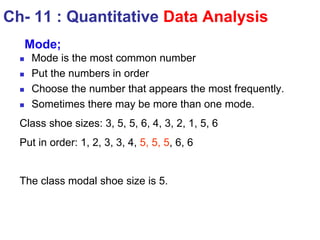 Ch- 11 : Quantitative Data Analysis
Mode;
 Mode is the most common number
 Put the numbers in order
 Choose the number that appears the most frequently.
 Sometimes there may be more than one mode.
Class shoe sizes: 3, 5, 5, 6, 4, 3, 2, 1, 5, 6
Put in order: 1, 2, 3, 3, 4, 5, 5, 5, 6, 6
The class modal shoe size is 5.
 