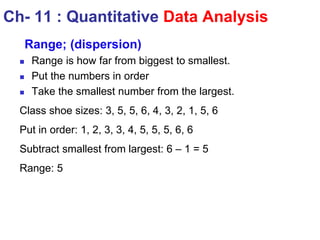 Ch- 11 : Quantitative Data Analysis
Range; (dispersion)
 Range is how far from biggest to smallest.
 Put the numbers in order
 Take the smallest number from the largest.
Class shoe sizes: 3, 5, 5, 6, 4, 3, 2, 1, 5, 6
Put in order: 1, 2, 3, 3, 4, 5, 5, 5, 6, 6
Subtract smallest from largest: 6 – 1 = 5
Range: 5
 