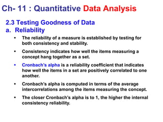 2.3 Testing Goodness of Data
a. Reliability
 The reliability of a measure is established by testing for
both consistency and stability.
 Consistency indicates how well the items measuring a
concept hang together as a set.
 Cronbach’s alpha is a reliability coefficient that indicates
how well the items in a set are positively correlated to one
another.
 Cronbach’s alpha is computed in terms of the average
intercorrelations among the items measuring the concept.
 The closer Cronbach’s alpha is to 1, the higher the internal
consistency reliability.
Ch- 11 : Quantitative Data Analysis
 